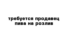 требуется продавец пива на розлив